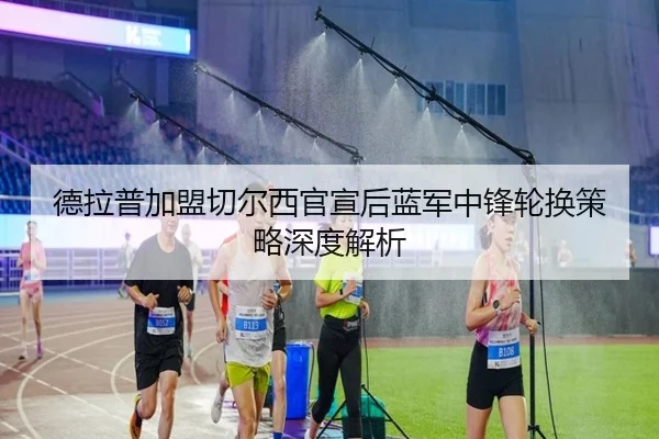 德拉普加盟切尔西官宣后蓝军中锋轮换策略深度解析