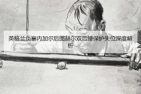 英格兰负塞内加尔后图赫尔双后腰保护失位深度解析（leyu）